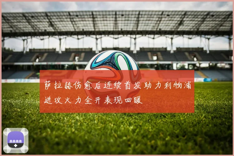 萨拉赫伤愈后连续首发助力利物浦进攻火力全开表现回暖