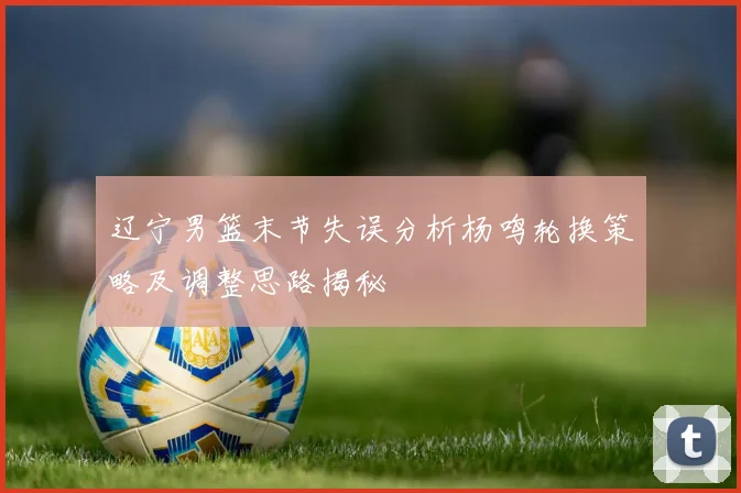 辽宁男篮末节失误分析杨鸣轮换策略及调整思路揭秘