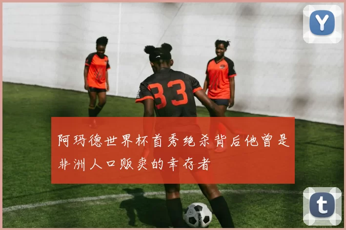 阿玛德世界杯首秀绝杀背后他曾是非洲人口贩卖的幸存者