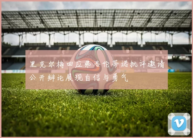 里克尔梅回应弗洛伦蒂诺批评邀请公开辩论展现自信与勇气