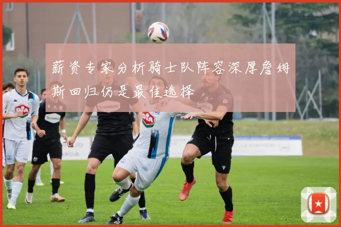 薪资专家分析骑士队阵容深厚詹姆斯回归仍是最佳选择