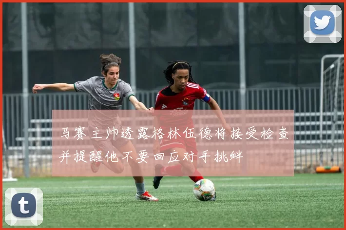 马赛主帅透露格林伍德将接受检查并提醒他不要回应对手挑衅