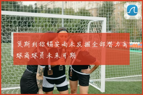 莫斯利称锡安尚未发掘全部潜力高球商球员未来可期