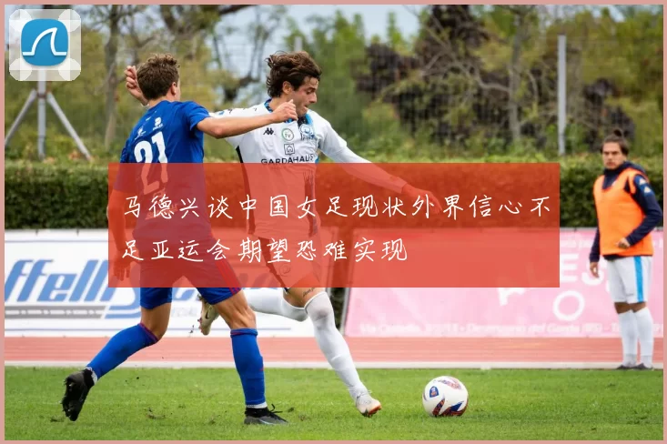 马德兴谈中国女足现状外界信心不足亚运会期望恐难实现