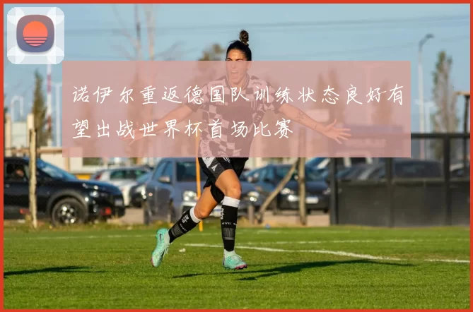 诺伊尔重返德国队训练状态良好有望出战世界杯首场比赛
