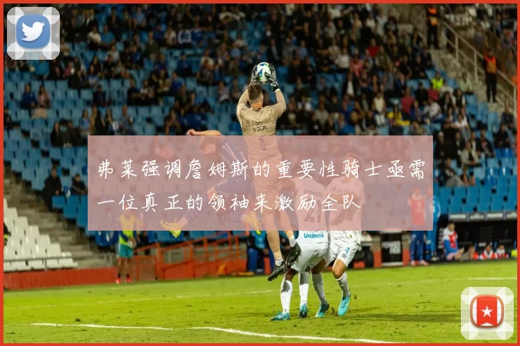 弗莱强调詹姆斯的重要性骑士亟需一位真正的领袖来激励全队