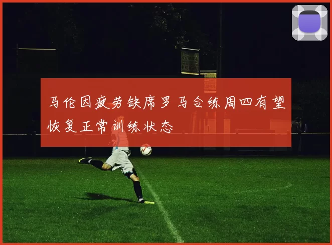 马伦因疲劳缺席罗马合练周四有望恢复正常训练状态
