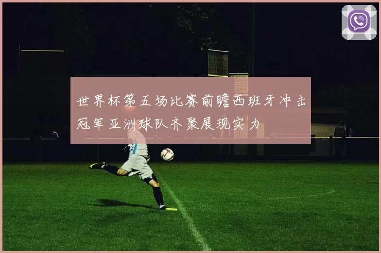 世界杯第五场比赛前瞻西班牙冲击冠军亚洲球队齐聚展现实力