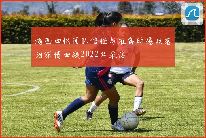 梅西回忆团队信任与准备时感动落泪深情回顾2022年采访