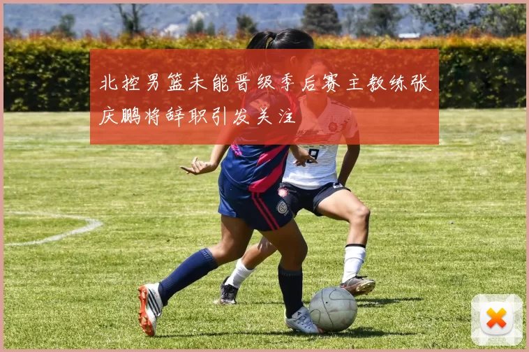 北控男篮未能晋级季后赛主教练张庆鹏将辞职引发关注