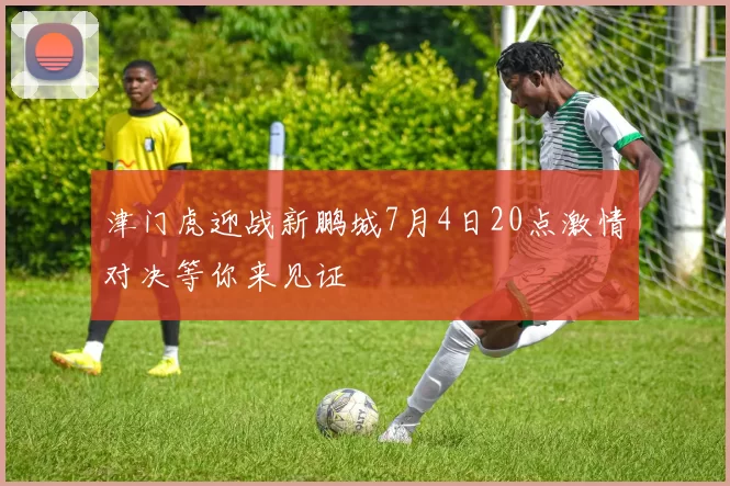 津门虎迎战新鹏城7月4日20点激情对决等你来见证