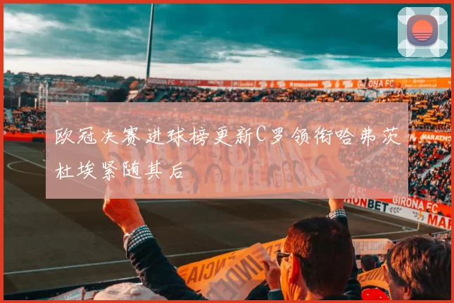 欧冠决赛进球榜更新C罗领衔哈弗茨杜埃紧随其后