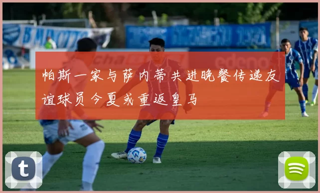 帕斯一家与萨内蒂共进晚餐传递友谊球员今夏或重返皇马