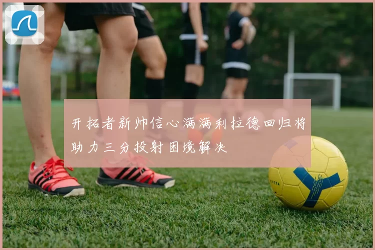 开拓者新帅信心满满利拉德回归将助力三分投射困境解决