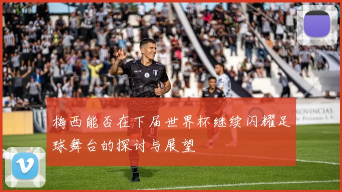 梅西能否在下届世界杯继续闪耀足球舞台的探讨与展望