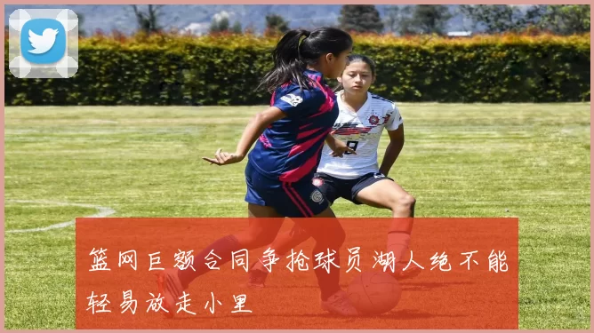 篮网巨额合同争抢球员湖人绝不能轻易放走小里