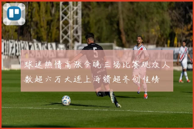 球迷热情高涨今晚三场比赛观众人数超六万大连上海赣超齐创佳绩