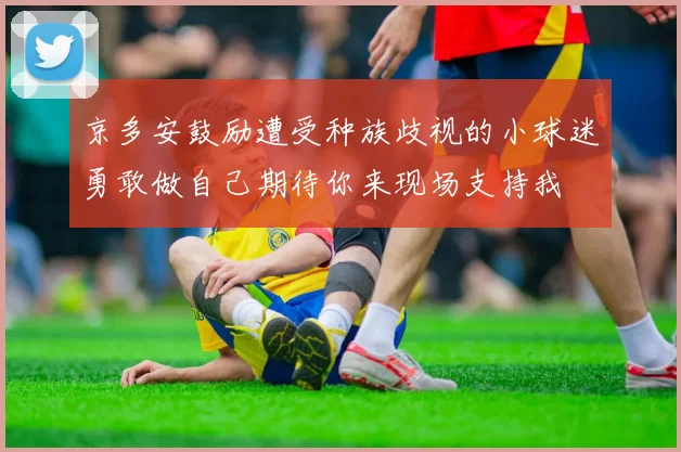 京多安鼓励遭受种族歧视的小球迷勇敢做自己期待你来现场支持我