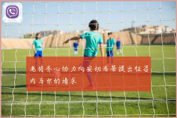 老将齐心协力向安切洛蒂提出征召内马尔的请求