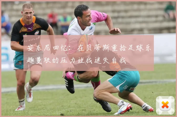 安东尼回忆：在贝蒂斯重拾足球乐趣曼联的压力让我迷失自我