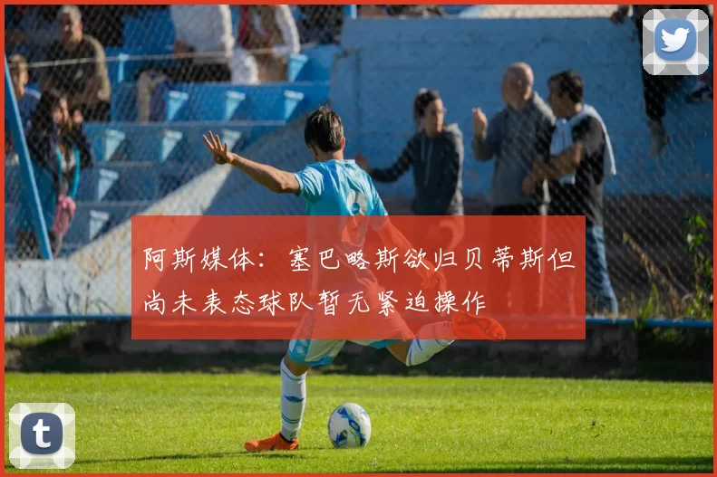 阿斯媒体：塞巴略斯欲归贝蒂斯但尚未表态球队暂无紧迫操作