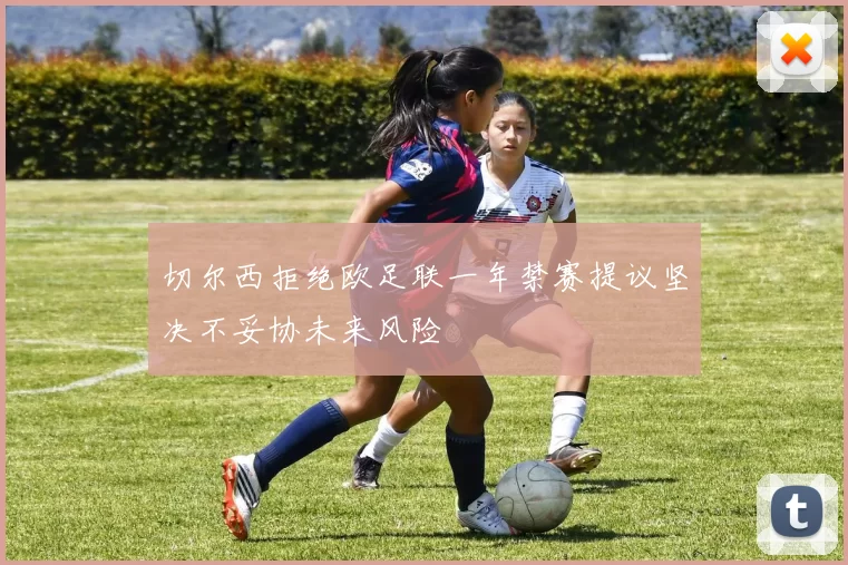 切尔西拒绝欧足联一年禁赛提议坚决不妥协未来风险