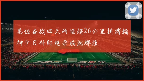 恩佐奋战四天两场超26公里拼搏精神今日补时绝杀成就辉煌