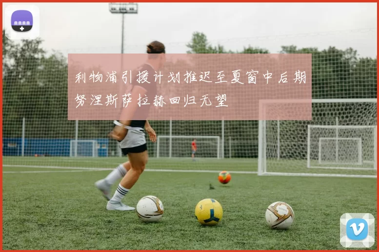 利物浦引援计划推迟至夏窗中后期努涅斯萨拉赫回归无望