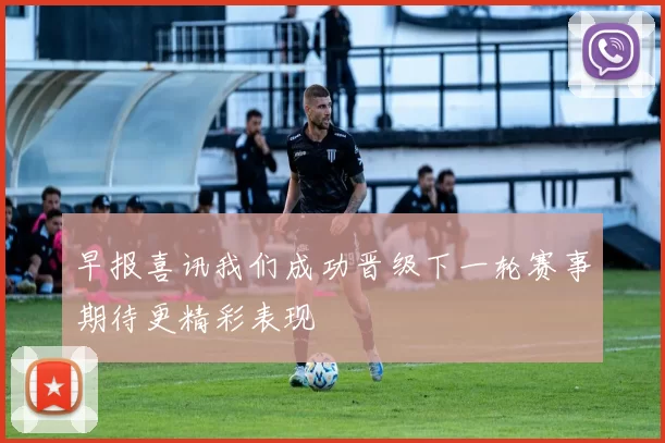 早报喜讯我们成功晋级下一轮赛事期待更精彩表现