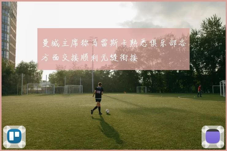 曼城主席称马雷斯卡熟悉俱乐部各方面交接顺利无缝衔接