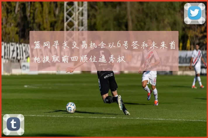 篮网寻求交易机会以6号签和未来首轮换取前四顺位选秀权