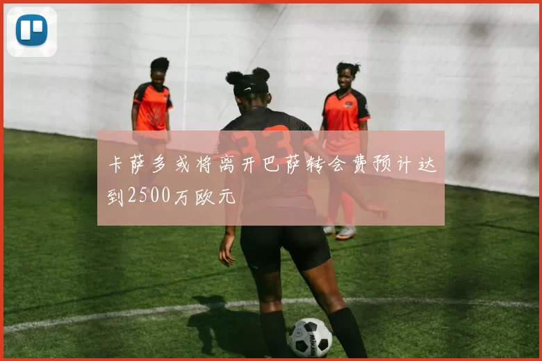 卡萨多或将离开巴萨转会费预计达到2500万欧元