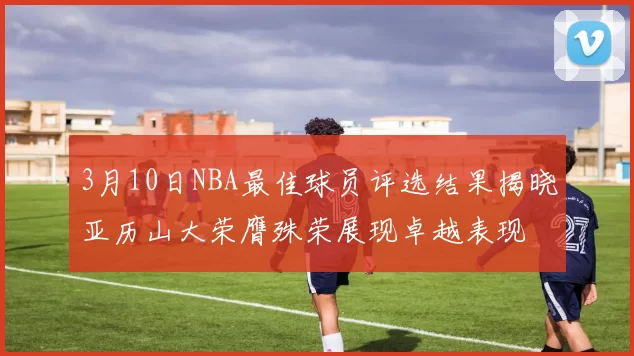 3月10日NBA最佳球员评选结果揭晓亚历山大荣膺殊荣展现卓越表现