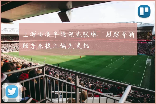 上海海港半场领先张琳芃进球李新翔吾米提江错失良机