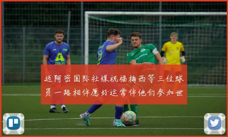 迈阿密国际社媒祝福梅西等三位球员一路相伴愿好运常伴他们参加世界杯
