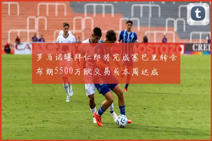 罗马诺曝拜仁即将完成塞巴里转会布朗5500万欧交易或本周达成