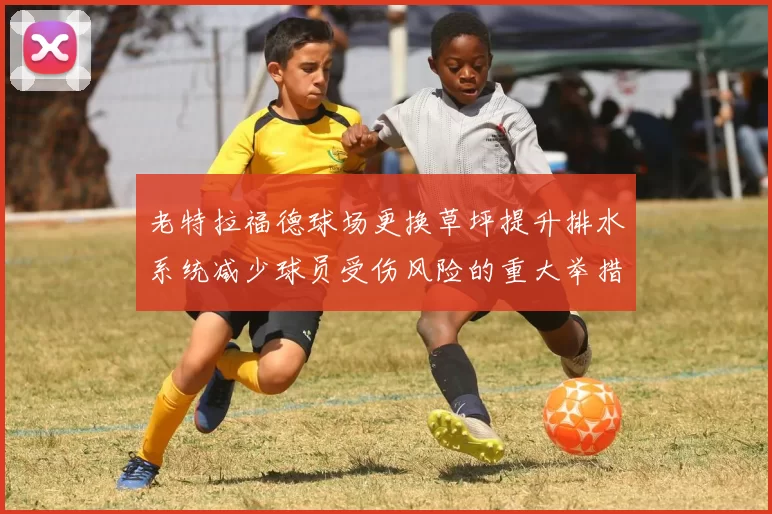 老特拉福德球场更换草坪提升排水系统减少球员受伤风险的重大举措